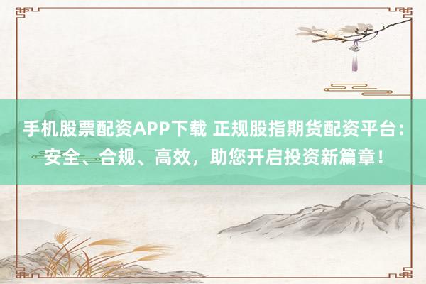 手机股票配资APP下载 正规股指期货配资平台：安全、合规、高效，助您开启投资新篇章！