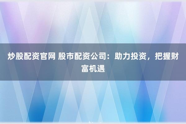 炒股配资官网 股市配资公司：助力投资，把握财富机遇