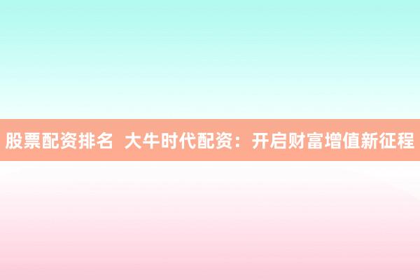 股票配资排名  大牛时代配资：开启财富增值新征程