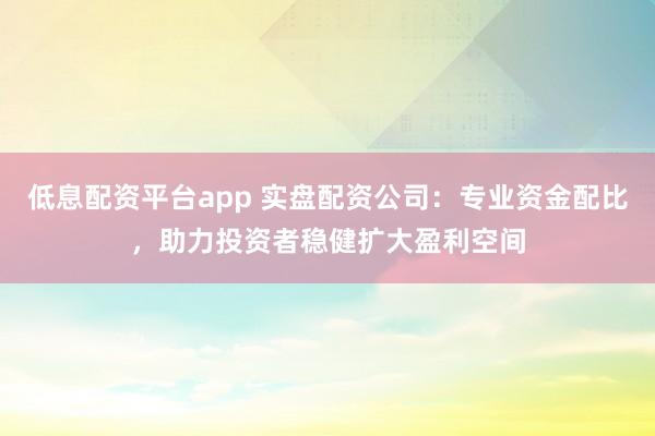 低息配资平台app 实盘配资公司：专业资金配比，助力投资者稳健扩大盈利空间