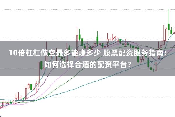 10倍杠杠做空最多能赚多少 股票配资服务指南：如何选择合适的配资平台？
