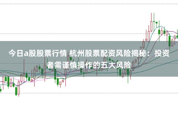 今日a股股票行情 杭州股票配资风险揭秘：投资者需谨慎操作的五大风险