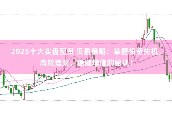 2025十大实盘配资 贝盈策略：掌握投资先机，高效理财，稳健增值的秘诀！