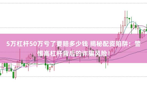 5万杠杆50万亏了要赔多少钱 揭秘配资陷阱：警惕高杠杆背后的诈骗风险！