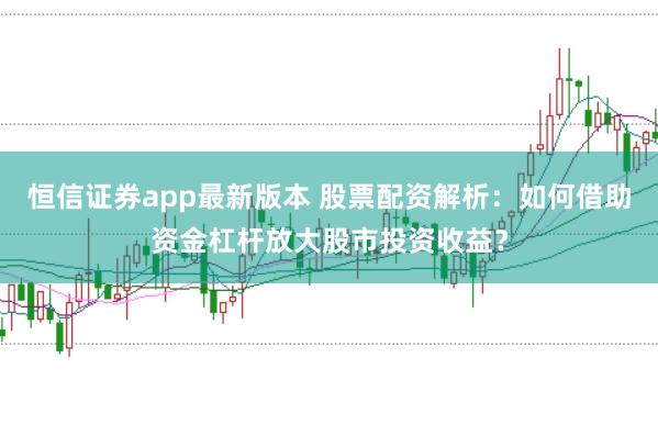 恒信证券app最新版本 股票配资解析：如何借助资金杠杆放大股市投资收益？