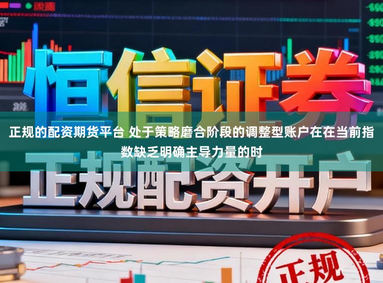 正规的配资期货平台 处于策略磨合阶段的调整型账户在在当前指数缺乏明确主导力量的时