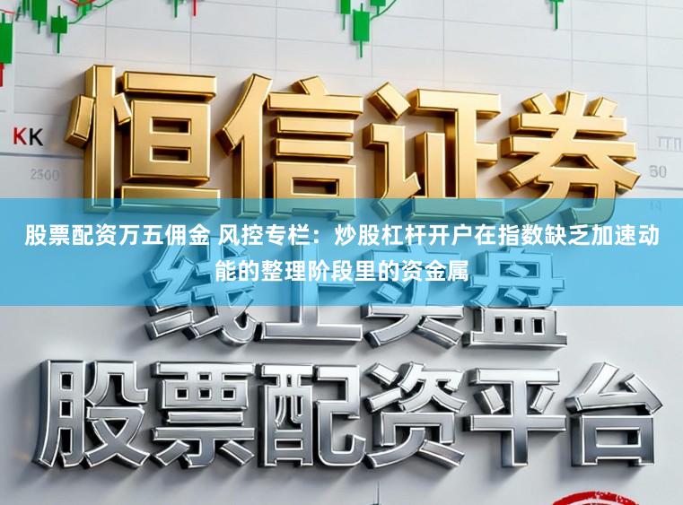 股票配资万五佣金 风控专栏：炒股杠杆开户在指数缺乏加速动能的整理阶段里的资金属