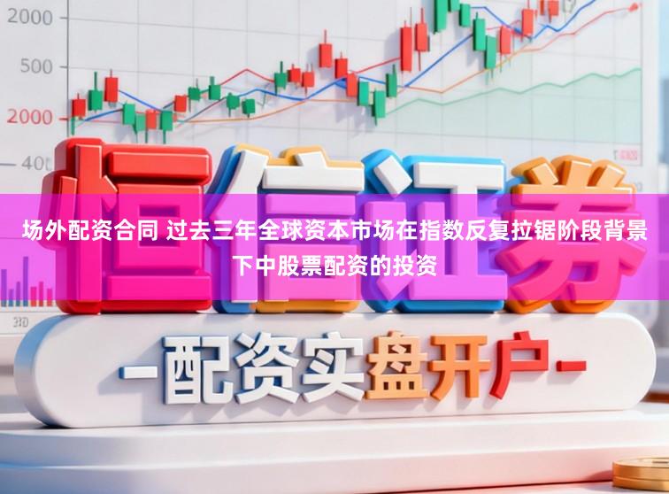 场外配资合同 过去三年全球资本市场在指数反复拉锯阶段背景下中股票配资的投资