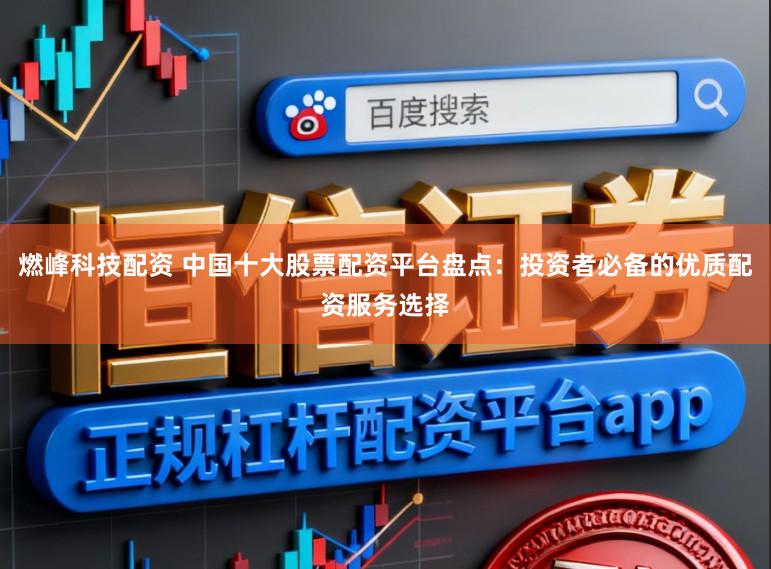 燃峰科技配资 中国十大股票配资平台盘点：投资者必备的优质配资服务选择