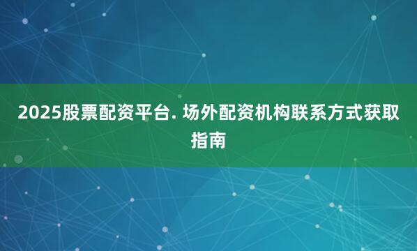 2025股票配资平台. 场外配资机构联系方式获取指南