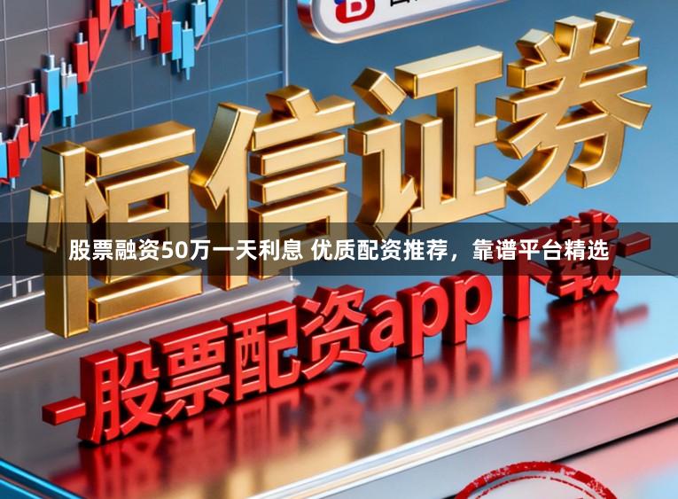 股票融资50万一天利息 优质配资推荐，靠谱平台精选