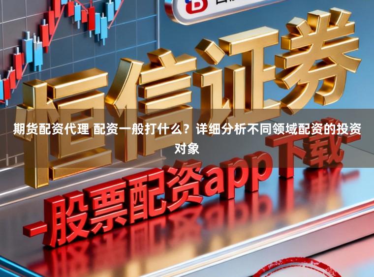 期货配资代理 配资一般打什么？详细分析不同领域配资的投资对象
